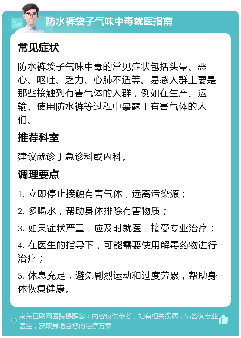 防水裤袋子气味中毒就医指南 常见症状 防水裤袋子气味中毒的常见症状包括头晕、恶心、呕吐、乏力、心肺不适等。易感人群主要是那些接触到有害气体的人群，例如在生产、运输、使用防水裤等过程中暴露于有害气体的人们。 推荐科室 建议就诊于急诊科或内科。 调理要点 1. 立即停止接触有害气体，远离污染源； 2. 多喝水，帮助身体排除有害物质； 3. 如果症状严重，应及时就医，接受专业治疗； 4. 在医生的指导下，可能需要使用解毒药物进行治疗； 5. 休息充足，避免剧烈运动和过度劳累，帮助身体恢复健康。