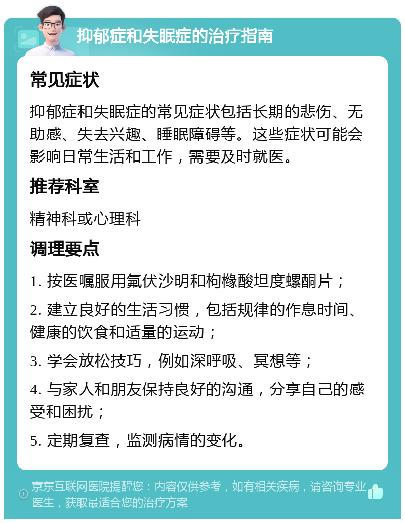 抑郁症和失眠症的治疗指南 常见症状 抑郁症和失眠症的常见症状包括长期的悲伤、无助感、失去兴趣、睡眠障碍等。这些症状可能会影响日常生活和工作，需要及时就医。 推荐科室 精神科或心理科 调理要点 1. 按医嘱服用氟伏沙明和枸橼酸坦度螺酮片； 2. 建立良好的生活习惯，包括规律的作息时间、健康的饮食和适量的运动； 3. 学会放松技巧，例如深呼吸、冥想等； 4. 与家人和朋友保持良好的沟通，分享自己的感受和困扰； 5. 定期复查，监测病情的变化。