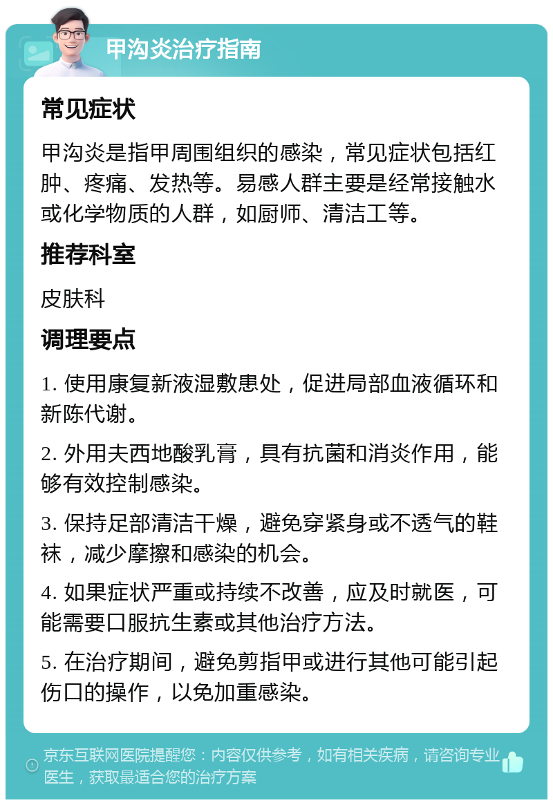 甲沟炎治疗指南 常见症状 甲沟炎是指甲周围组织的感染，常见症状包括红肿、疼痛、发热等。易感人群主要是经常接触水或化学物质的人群，如厨师、清洁工等。 推荐科室 皮肤科 调理要点 1. 使用康复新液湿敷患处，促进局部血液循环和新陈代谢。 2. 外用夫西地酸乳膏，具有抗菌和消炎作用，能够有效控制感染。 3. 保持足部清洁干燥，避免穿紧身或不透气的鞋袜，减少摩擦和感染的机会。 4. 如果症状严重或持续不改善，应及时就医，可能需要口服抗生素或其他治疗方法。 5. 在治疗期间，避免剪指甲或进行其他可能引起伤口的操作，以免加重感染。