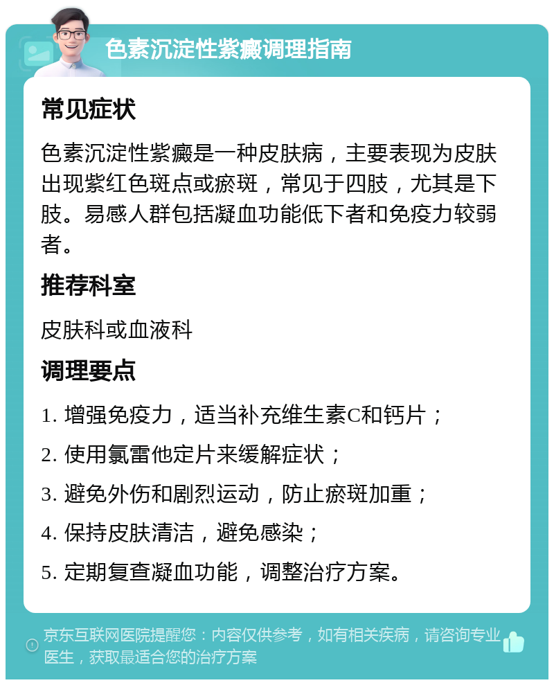 色素沉淀性紫癜调理指南 常见症状 色素沉淀性紫癜是一种皮肤病，主要表现为皮肤出现紫红色斑点或瘀斑，常见于四肢，尤其是下肢。易感人群包括凝血功能低下者和免疫力较弱者。 推荐科室 皮肤科或血液科 调理要点 1. 增强免疫力，适当补充维生素C和钙片； 2. 使用氯雷他定片来缓解症状； 3. 避免外伤和剧烈运动，防止瘀斑加重； 4. 保持皮肤清洁，避免感染； 5. 定期复查凝血功能，调整治疗方案。