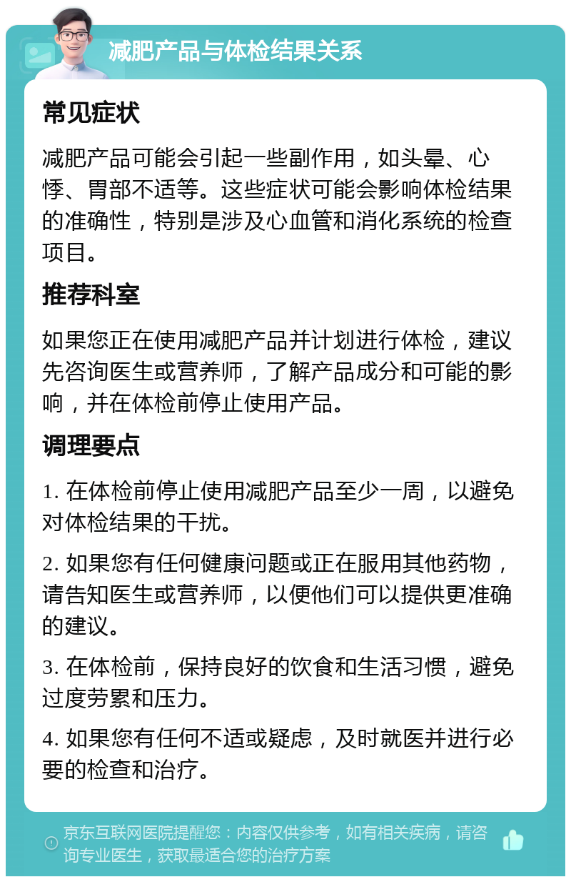 减肥产品与体检结果关系 常见症状 减肥产品可能会引起一些副作用，如头晕、心悸、胃部不适等。这些症状可能会影响体检结果的准确性，特别是涉及心血管和消化系统的检查项目。 推荐科室 如果您正在使用减肥产品并计划进行体检，建议先咨询医生或营养师，了解产品成分和可能的影响，并在体检前停止使用产品。 调理要点 1. 在体检前停止使用减肥产品至少一周，以避免对体检结果的干扰。 2. 如果您有任何健康问题或正在服用其他药物，请告知医生或营养师，以便他们可以提供更准确的建议。 3. 在体检前，保持良好的饮食和生活习惯，避免过度劳累和压力。 4. 如果您有任何不适或疑虑，及时就医并进行必要的检查和治疗。