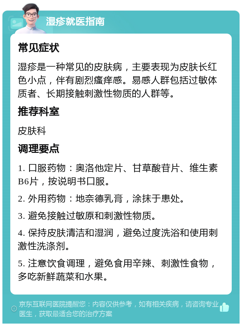 湿疹就医指南 常见症状 湿疹是一种常见的皮肤病，主要表现为皮肤长红色小点，伴有剧烈瘙痒感。易感人群包括过敏体质者、长期接触刺激性物质的人群等。 推荐科室 皮肤科 调理要点 1. 口服药物：奥洛他定片、甘草酸苷片、维生素B6片，按说明书口服。 2. 外用药物：地奈德乳膏，涂抹于患处。 3. 避免接触过敏原和刺激性物质。 4. 保持皮肤清洁和湿润，避免过度洗浴和使用刺激性洗涤剂。 5. 注意饮食调理，避免食用辛辣、刺激性食物，多吃新鲜蔬菜和水果。