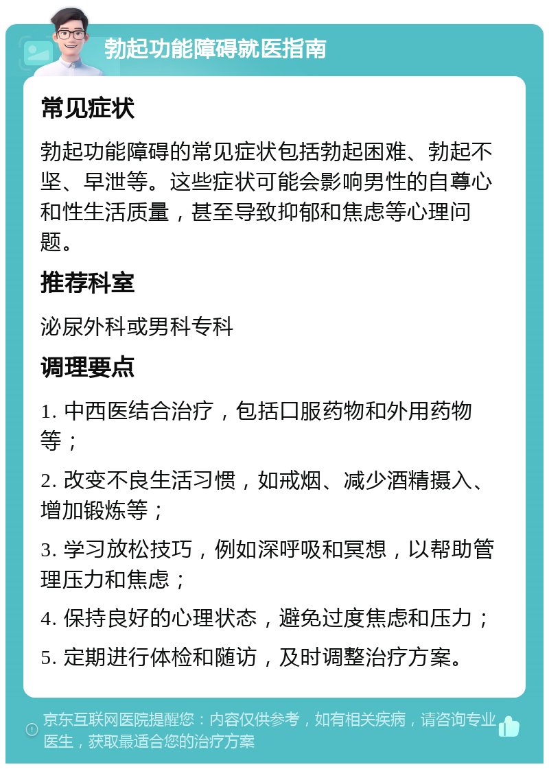 勃起功能障碍就医指南 常见症状 勃起功能障碍的常见症状包括勃起困难、勃起不坚、早泄等。这些症状可能会影响男性的自尊心和性生活质量，甚至导致抑郁和焦虑等心理问题。 推荐科室 泌尿外科或男科专科 调理要点 1. 中西医结合治疗，包括口服药物和外用药物等； 2. 改变不良生活习惯，如戒烟、减少酒精摄入、增加锻炼等； 3. 学习放松技巧，例如深呼吸和冥想，以帮助管理压力和焦虑； 4. 保持良好的心理状态，避免过度焦虑和压力； 5. 定期进行体检和随访，及时调整治疗方案。