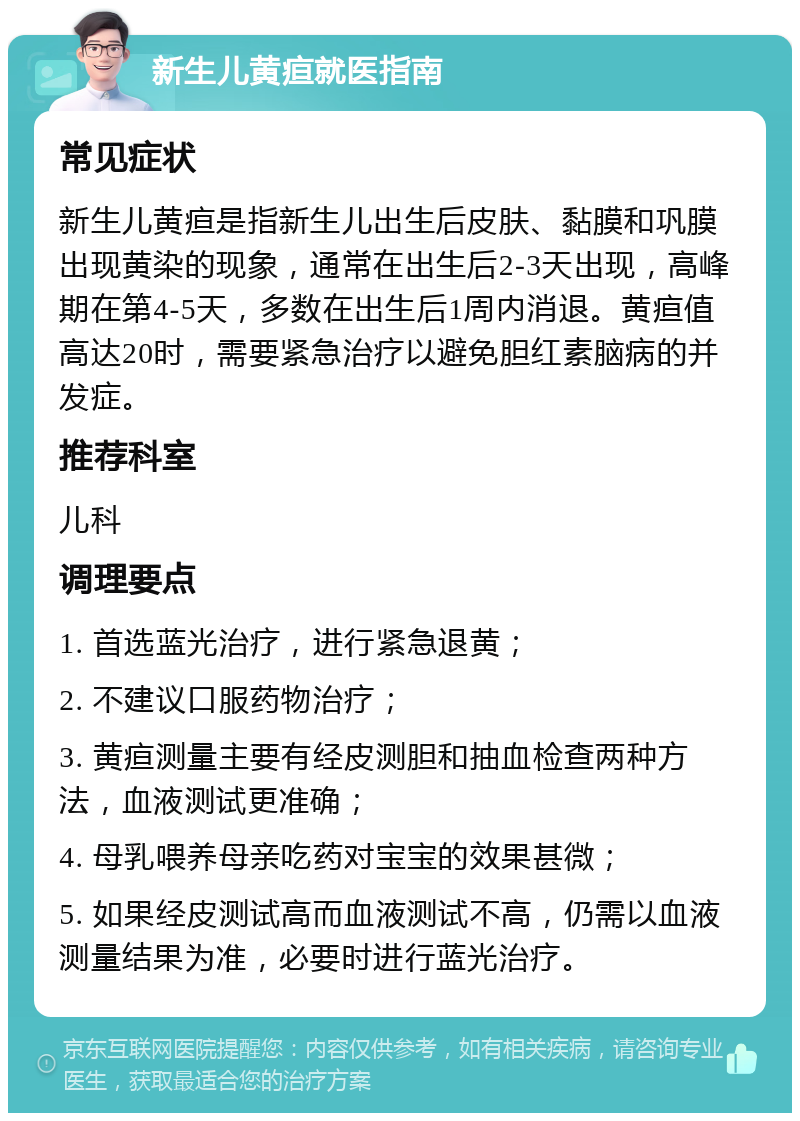 新生儿黄疸就医指南 常见症状 新生儿黄疸是指新生儿出生后皮肤、黏膜和巩膜出现黄染的现象，通常在出生后2-3天出现，高峰期在第4-5天，多数在出生后1周内消退。黄疸值高达20时，需要紧急治疗以避免胆红素脑病的并发症。 推荐科室 儿科 调理要点 1. 首选蓝光治疗，进行紧急退黄； 2. 不建议口服药物治疗； 3. 黄疸测量主要有经皮测胆和抽血检查两种方法，血液测试更准确； 4. 母乳喂养母亲吃药对宝宝的效果甚微； 5. 如果经皮测试高而血液测试不高，仍需以血液测量结果为准，必要时进行蓝光治疗。