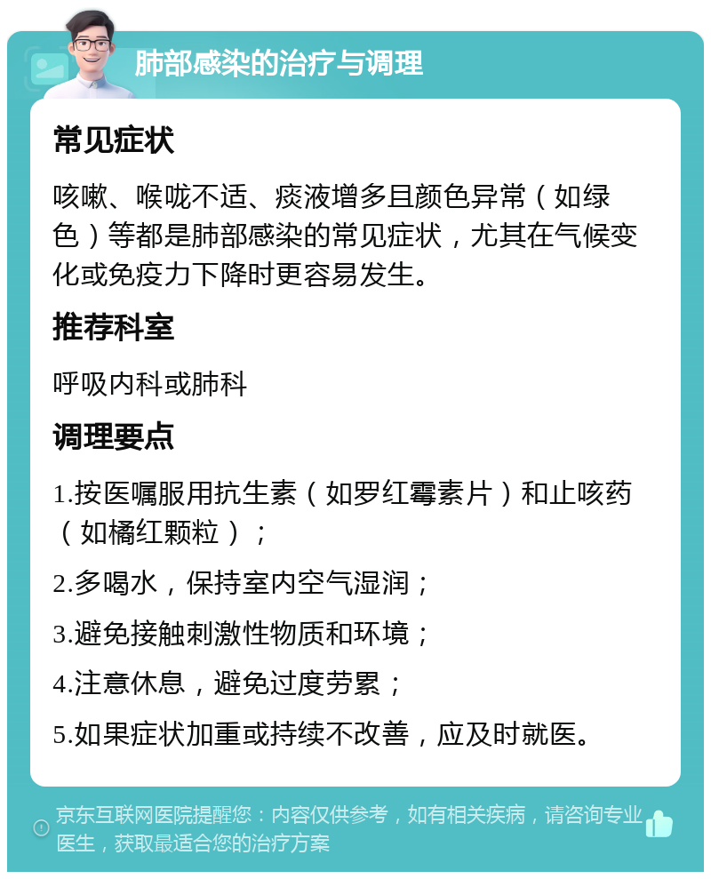 肺部感染的治疗与调理 常见症状 咳嗽、喉咙不适、痰液增多且颜色异常（如绿色）等都是肺部感染的常见症状，尤其在气候变化或免疫力下降时更容易发生。 推荐科室 呼吸内科或肺科 调理要点 1.按医嘱服用抗生素（如罗红霉素片）和止咳药（如橘红颗粒）； 2.多喝水，保持室内空气湿润； 3.避免接触刺激性物质和环境； 4.注意休息，避免过度劳累； 5.如果症状加重或持续不改善，应及时就医。