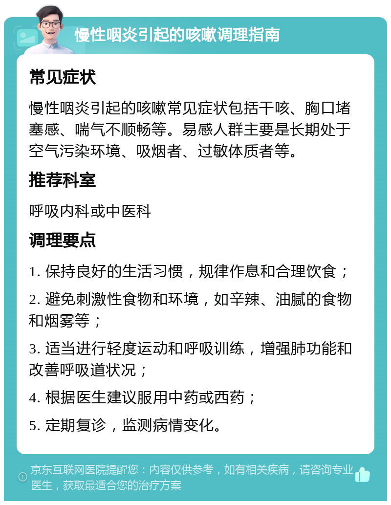 慢性咽炎引起的咳嗽调理指南 常见症状 慢性咽炎引起的咳嗽常见症状包括干咳、胸口堵塞感、喘气不顺畅等。易感人群主要是长期处于空气污染环境、吸烟者、过敏体质者等。 推荐科室 呼吸内科或中医科 调理要点 1. 保持良好的生活习惯，规律作息和合理饮食； 2. 避免刺激性食物和环境，如辛辣、油腻的食物和烟雾等； 3. 适当进行轻度运动和呼吸训练，增强肺功能和改善呼吸道状况； 4. 根据医生建议服用中药或西药； 5. 定期复诊，监测病情变化。