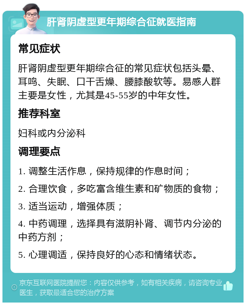 肝肾阴虚型更年期综合征就医指南 常见症状 肝肾阴虚型更年期综合征的常见症状包括头晕、耳鸣、失眠、口干舌燥、腰膝酸软等。易感人群主要是女性，尤其是45-55岁的中年女性。 推荐科室 妇科或内分泌科 调理要点 1. 调整生活作息，保持规律的作息时间； 2. 合理饮食，多吃富含维生素和矿物质的食物； 3. 适当运动，增强体质； 4. 中药调理，选择具有滋阴补肾、调节内分泌的中药方剂； 5. 心理调适，保持良好的心态和情绪状态。