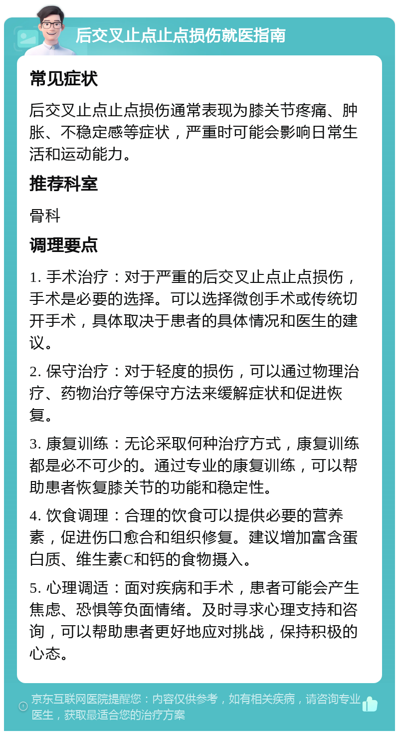 后交叉止点止点损伤就医指南 常见症状 后交叉止点止点损伤通常表现为膝关节疼痛、肿胀、不稳定感等症状，严重时可能会影响日常生活和运动能力。 推荐科室 骨科 调理要点 1. 手术治疗：对于严重的后交叉止点止点损伤，手术是必要的选择。可以选择微创手术或传统切开手术，具体取决于患者的具体情况和医生的建议。 2. 保守治疗：对于轻度的损伤，可以通过物理治疗、药物治疗等保守方法来缓解症状和促进恢复。 3. 康复训练：无论采取何种治疗方式，康复训练都是必不可少的。通过专业的康复训练，可以帮助患者恢复膝关节的功能和稳定性。 4. 饮食调理：合理的饮食可以提供必要的营养素，促进伤口愈合和组织修复。建议增加富含蛋白质、维生素C和钙的食物摄入。 5. 心理调适：面对疾病和手术，患者可能会产生焦虑、恐惧等负面情绪。及时寻求心理支持和咨询，可以帮助患者更好地应对挑战，保持积极的心态。