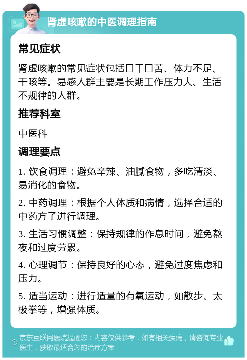 肾虚咳嗽的中医调理指南 常见症状 肾虚咳嗽的常见症状包括口干口苦、体力不足、干咳等。易感人群主要是长期工作压力大、生活不规律的人群。 推荐科室 中医科 调理要点 1. 饮食调理：避免辛辣、油腻食物，多吃清淡、易消化的食物。 2. 中药调理：根据个人体质和病情，选择合适的中药方子进行调理。 3. 生活习惯调整：保持规律的作息时间，避免熬夜和过度劳累。 4. 心理调节：保持良好的心态，避免过度焦虑和压力。 5. 适当运动：进行适量的有氧运动，如散步、太极拳等，增强体质。