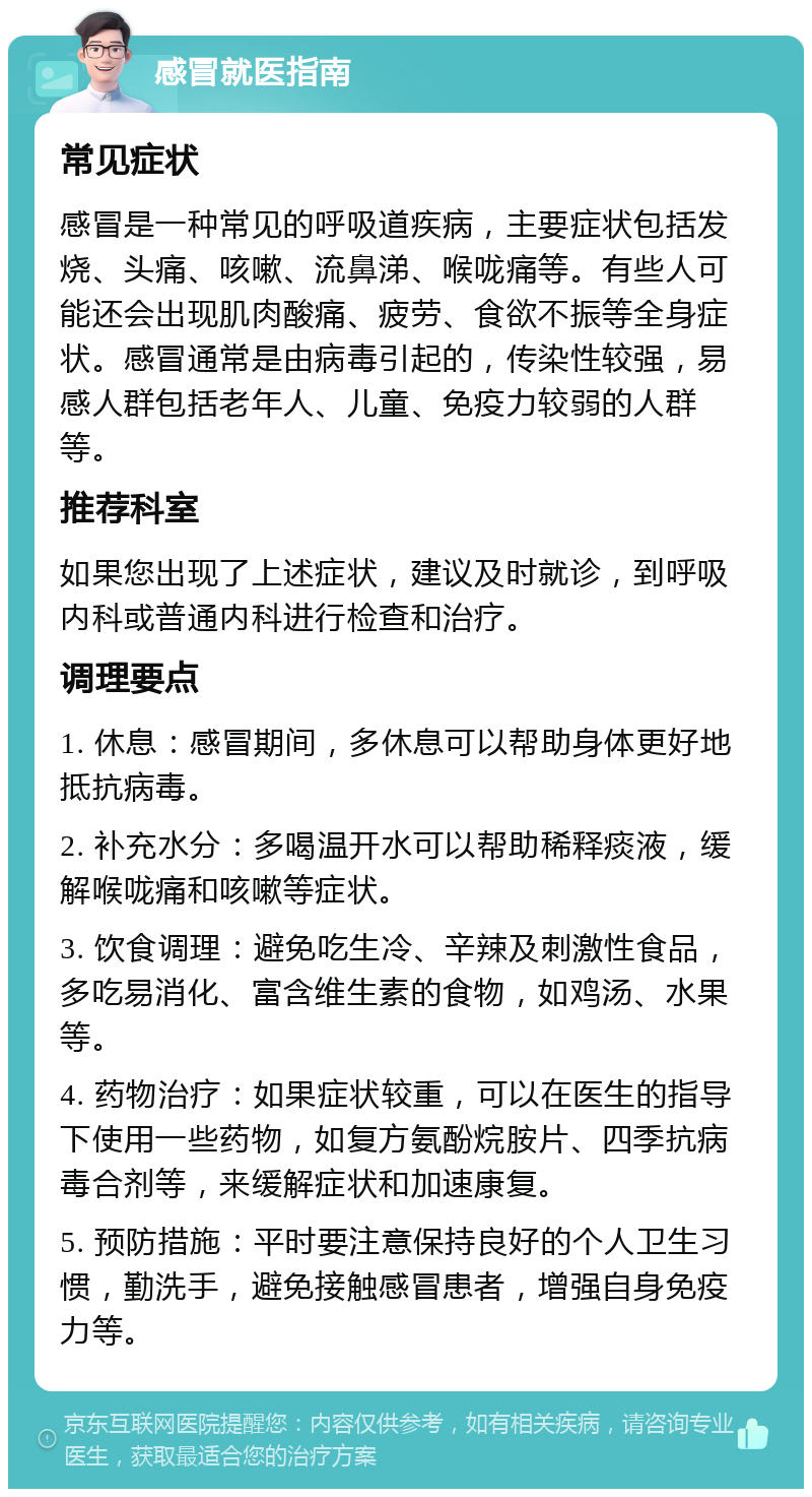 感冒就医指南 常见症状 感冒是一种常见的呼吸道疾病，主要症状包括发烧、头痛、咳嗽、流鼻涕、喉咙痛等。有些人可能还会出现肌肉酸痛、疲劳、食欲不振等全身症状。感冒通常是由病毒引起的，传染性较强，易感人群包括老年人、儿童、免疫力较弱的人群等。 推荐科室 如果您出现了上述症状，建议及时就诊，到呼吸内科或普通内科进行检查和治疗。 调理要点 1. 休息：感冒期间，多休息可以帮助身体更好地抵抗病毒。 2. 补充水分：多喝温开水可以帮助稀释痰液，缓解喉咙痛和咳嗽等症状。 3. 饮食调理：避免吃生冷、辛辣及刺激性食品，多吃易消化、富含维生素的食物，如鸡汤、水果等。 4. 药物治疗：如果症状较重，可以在医生的指导下使用一些药物，如复方氨酚烷胺片、四季抗病毒合剂等，来缓解症状和加速康复。 5. 预防措施：平时要注意保持良好的个人卫生习惯，勤洗手，避免接触感冒患者，增强自身免疫力等。