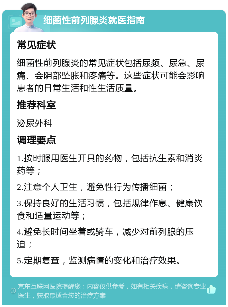 细菌性前列腺炎就医指南 常见症状 细菌性前列腺炎的常见症状包括尿频、尿急、尿痛、会阴部坠胀和疼痛等。这些症状可能会影响患者的日常生活和性生活质量。 推荐科室 泌尿外科 调理要点 1.按时服用医生开具的药物，包括抗生素和消炎药等； 2.注意个人卫生，避免性行为传播细菌； 3.保持良好的生活习惯，包括规律作息、健康饮食和适量运动等； 4.避免长时间坐着或骑车，减少对前列腺的压迫； 5.定期复查，监测病情的变化和治疗效果。