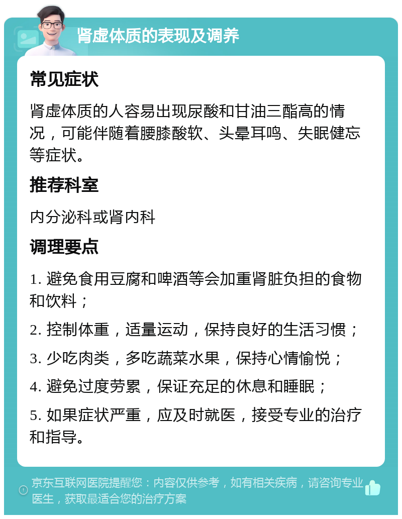 肾虚体质的表现及调养 常见症状 肾虚体质的人容易出现尿酸和甘油三酯高的情况，可能伴随着腰膝酸软、头晕耳鸣、失眠健忘等症状。 推荐科室 内分泌科或肾内科 调理要点 1. 避免食用豆腐和啤酒等会加重肾脏负担的食物和饮料； 2. 控制体重，适量运动，保持良好的生活习惯； 3. 少吃肉类，多吃蔬菜水果，保持心情愉悦； 4. 避免过度劳累，保证充足的休息和睡眠； 5. 如果症状严重，应及时就医，接受专业的治疗和指导。