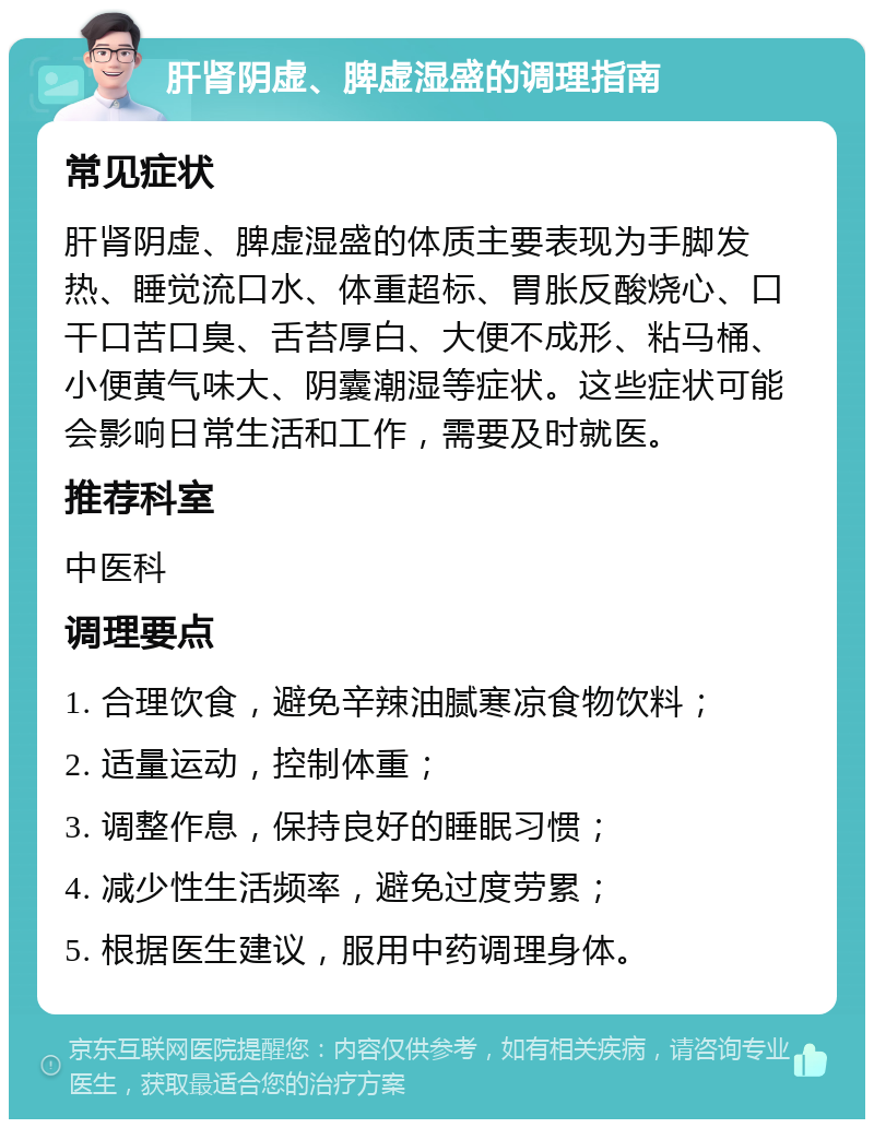 肝肾阴虚、脾虚湿盛的调理指南 常见症状 肝肾阴虚、脾虚湿盛的体质主要表现为手脚发热、睡觉流口水、体重超标、胃胀反酸烧心、口干口苦口臭、舌苔厚白、大便不成形、粘马桶、小便黄气味大、阴囊潮湿等症状。这些症状可能会影响日常生活和工作，需要及时就医。 推荐科室 中医科 调理要点 1. 合理饮食，避免辛辣油腻寒凉食物饮料； 2. 适量运动，控制体重； 3. 调整作息，保持良好的睡眠习惯； 4. 减少性生活频率，避免过度劳累； 5. 根据医生建议，服用中药调理身体。