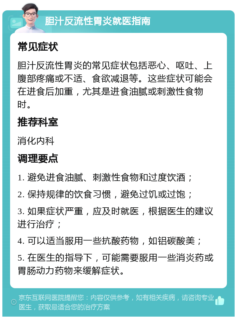 胆汁反流性胃炎就医指南 常见症状 胆汁反流性胃炎的常见症状包括恶心、呕吐、上腹部疼痛或不适、食欲减退等。这些症状可能会在进食后加重，尤其是进食油腻或刺激性食物时。 推荐科室 消化内科 调理要点 1. 避免进食油腻、刺激性食物和过度饮酒； 2. 保持规律的饮食习惯，避免过饥或过饱； 3. 如果症状严重，应及时就医，根据医生的建议进行治疗； 4. 可以适当服用一些抗酸药物，如铝碳酸美； 5. 在医生的指导下，可能需要服用一些消炎药或胃肠动力药物来缓解症状。