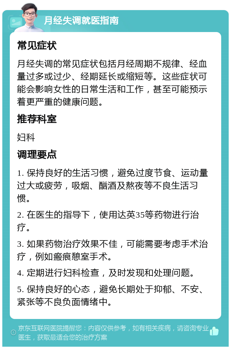 月经失调就医指南 常见症状 月经失调的常见症状包括月经周期不规律、经血量过多或过少、经期延长或缩短等。这些症状可能会影响女性的日常生活和工作，甚至可能预示着更严重的健康问题。 推荐科室 妇科 调理要点 1. 保持良好的生活习惯，避免过度节食、运动量过大或疲劳，吸烟、酗酒及熬夜等不良生活习惯。 2. 在医生的指导下，使用达英35等药物进行治疗。 3. 如果药物治疗效果不佳，可能需要考虑手术治疗，例如瘢痕憩室手术。 4. 定期进行妇科检查，及时发现和处理问题。 5. 保持良好的心态，避免长期处于抑郁、不安、紧张等不良负面情绪中。