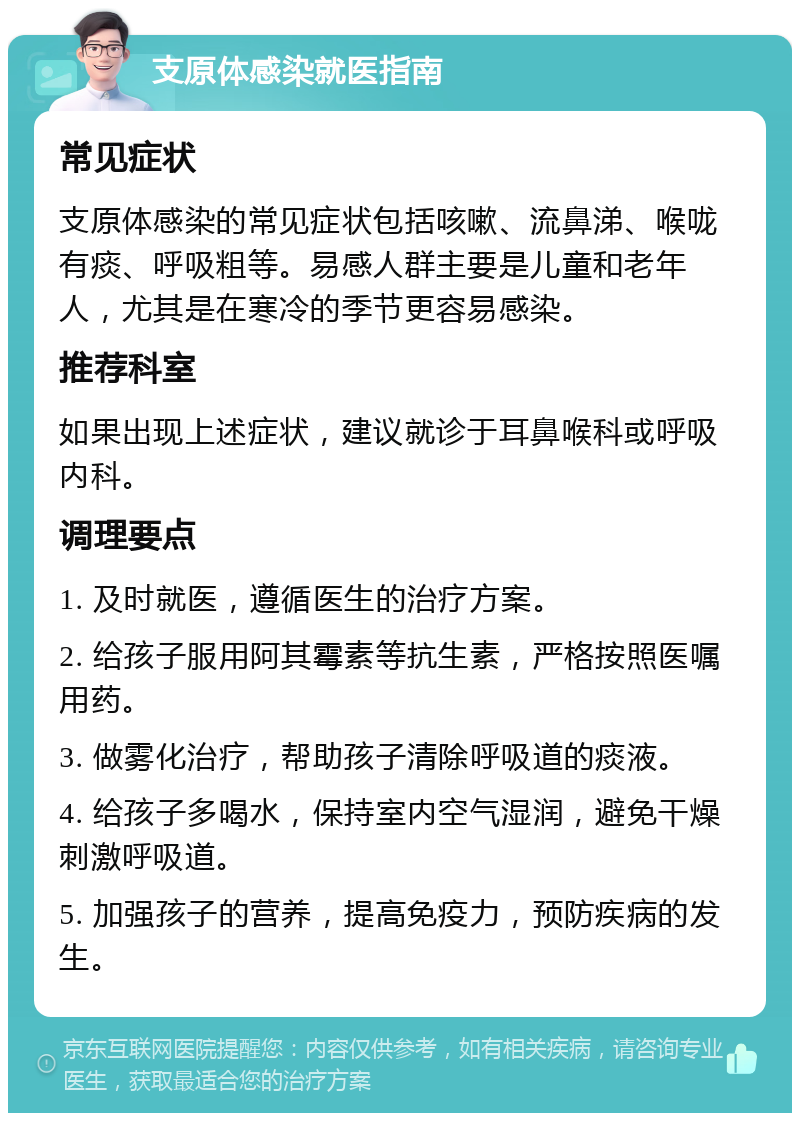 支原体感染就医指南 常见症状 支原体感染的常见症状包括咳嗽、流鼻涕、喉咙有痰、呼吸粗等。易感人群主要是儿童和老年人，尤其是在寒冷的季节更容易感染。 推荐科室 如果出现上述症状，建议就诊于耳鼻喉科或呼吸内科。 调理要点 1. 及时就医，遵循医生的治疗方案。 2. 给孩子服用阿其霉素等抗生素，严格按照医嘱用药。 3. 做雾化治疗，帮助孩子清除呼吸道的痰液。 4. 给孩子多喝水，保持室内空气湿润，避免干燥刺激呼吸道。 5. 加强孩子的营养，提高免疫力，预防疾病的发生。