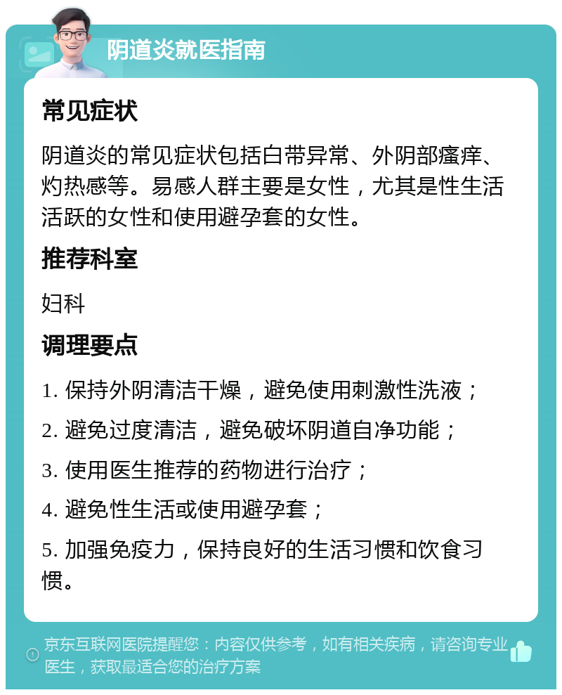 阴道炎就医指南 常见症状 阴道炎的常见症状包括白带异常、外阴部瘙痒、灼热感等。易感人群主要是女性，尤其是性生活活跃的女性和使用避孕套的女性。 推荐科室 妇科 调理要点 1. 保持外阴清洁干燥，避免使用刺激性洗液； 2. 避免过度清洁，避免破坏阴道自净功能； 3. 使用医生推荐的药物进行治疗； 4. 避免性生活或使用避孕套； 5. 加强免疫力，保持良好的生活习惯和饮食习惯。