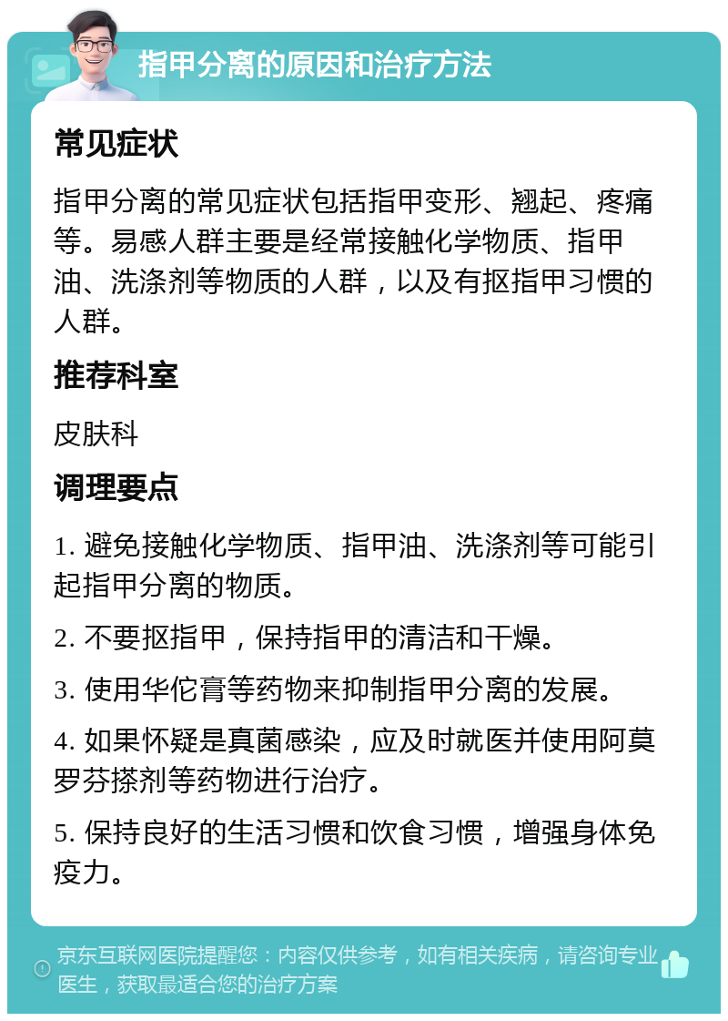 指甲分离的原因和治疗方法 常见症状 指甲分离的常见症状包括指甲变形、翘起、疼痛等。易感人群主要是经常接触化学物质、指甲油、洗涤剂等物质的人群，以及有抠指甲习惯的人群。 推荐科室 皮肤科 调理要点 1. 避免接触化学物质、指甲油、洗涤剂等可能引起指甲分离的物质。 2. 不要抠指甲，保持指甲的清洁和干燥。 3. 使用华佗膏等药物来抑制指甲分离的发展。 4. 如果怀疑是真菌感染，应及时就医并使用阿莫罗芬搽剂等药物进行治疗。 5. 保持良好的生活习惯和饮食习惯，增强身体免疫力。