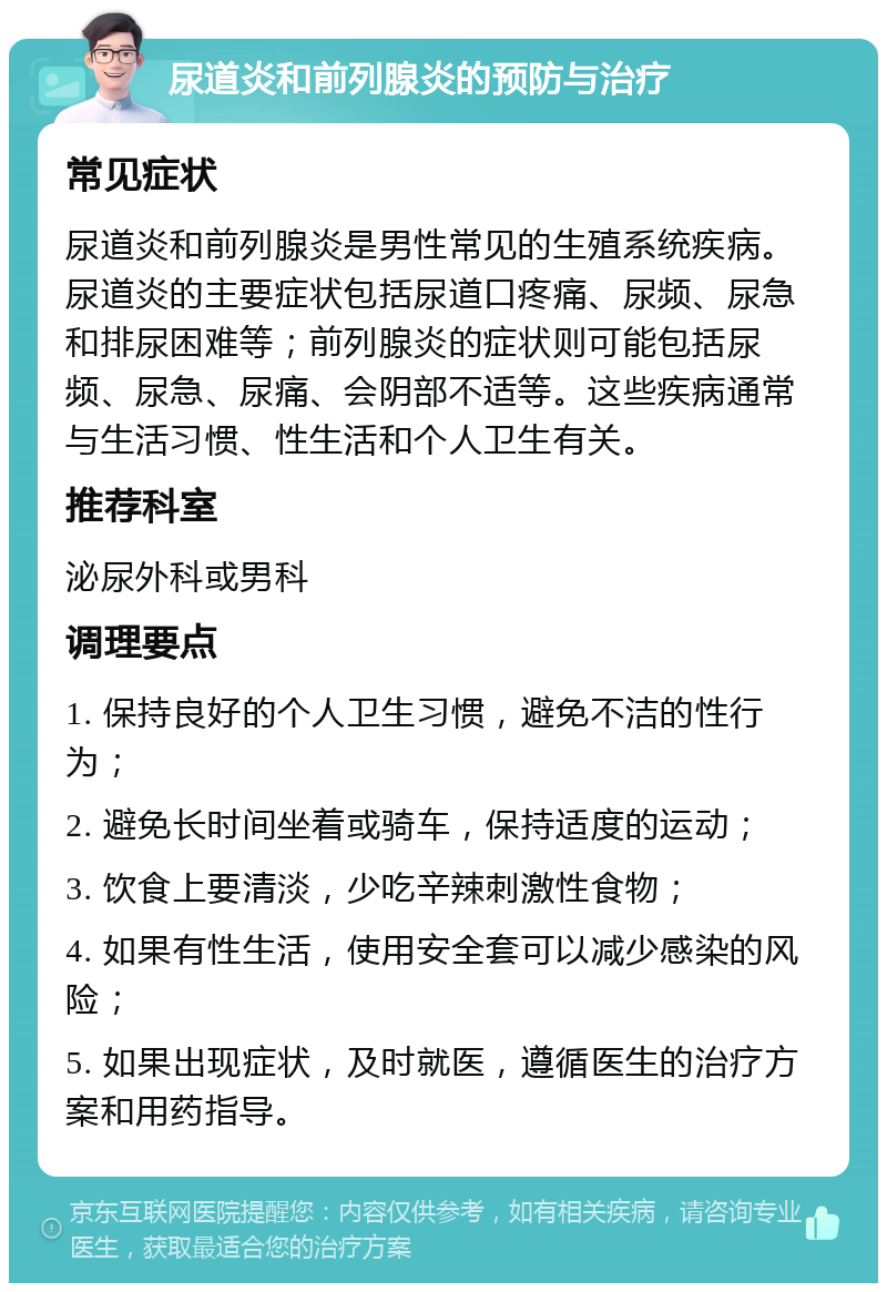 尿道炎和前列腺炎的预防与治疗 常见症状 尿道炎和前列腺炎是男性常见的生殖系统疾病。尿道炎的主要症状包括尿道口疼痛、尿频、尿急和排尿困难等；前列腺炎的症状则可能包括尿频、尿急、尿痛、会阴部不适等。这些疾病通常与生活习惯、性生活和个人卫生有关。 推荐科室 泌尿外科或男科 调理要点 1. 保持良好的个人卫生习惯，避免不洁的性行为； 2. 避免长时间坐着或骑车，保持适度的运动； 3. 饮食上要清淡，少吃辛辣刺激性食物； 4. 如果有性生活，使用安全套可以减少感染的风险； 5. 如果出现症状，及时就医，遵循医生的治疗方案和用药指导。