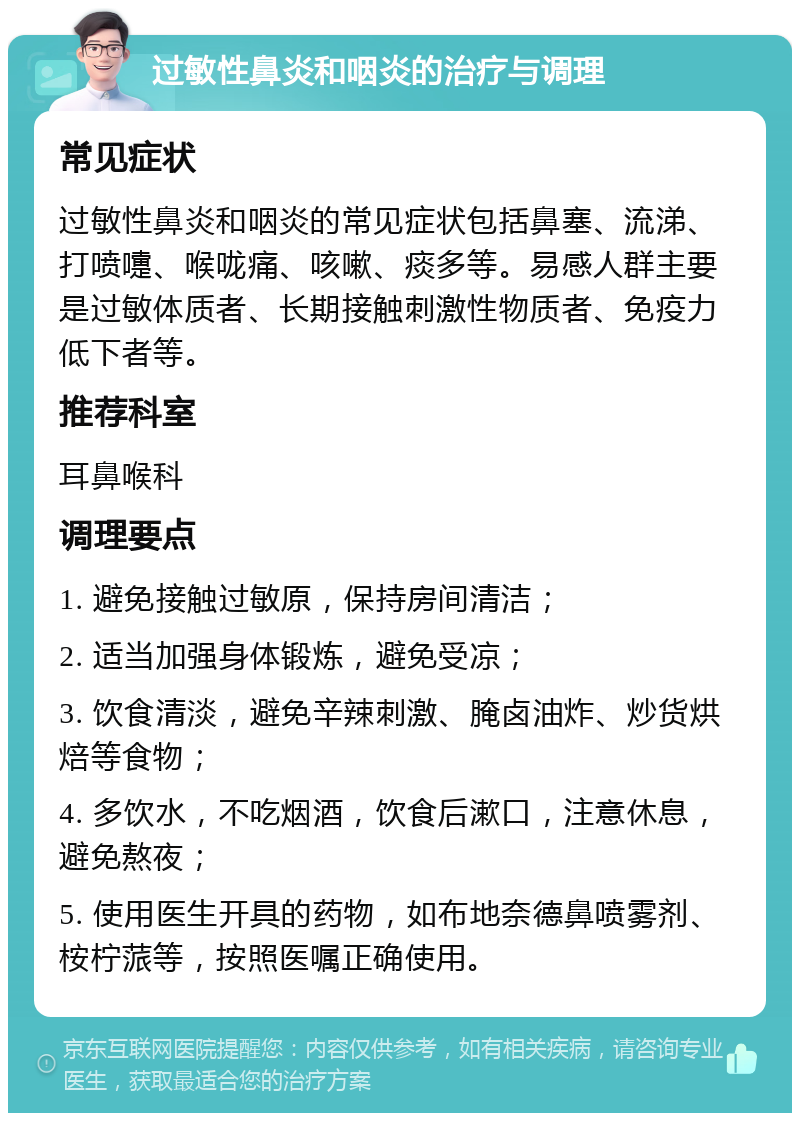 过敏性鼻炎和咽炎的治疗与调理 常见症状 过敏性鼻炎和咽炎的常见症状包括鼻塞、流涕、打喷嚏、喉咙痛、咳嗽、痰多等。易感人群主要是过敏体质者、长期接触刺激性物质者、免疫力低下者等。 推荐科室 耳鼻喉科 调理要点 1. 避免接触过敏原，保持房间清洁； 2. 适当加强身体锻炼，避免受凉； 3. 饮食清淡，避免辛辣刺激、腌卤油炸、炒货烘焙等食物； 4. 多饮水，不吃烟酒，饮食后漱口，注意休息，避免熬夜； 5. 使用医生开具的药物，如布地奈德鼻喷雾剂、桉柠蒎等，按照医嘱正确使用。