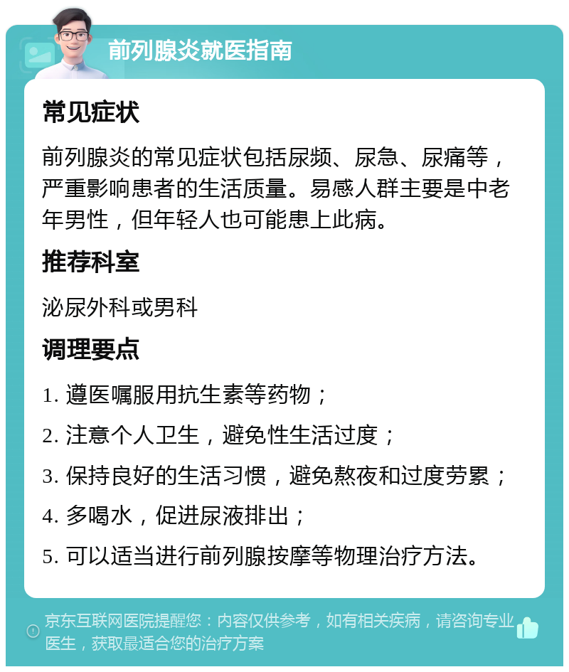 前列腺炎就医指南 常见症状 前列腺炎的常见症状包括尿频、尿急、尿痛等，严重影响患者的生活质量。易感人群主要是中老年男性，但年轻人也可能患上此病。 推荐科室 泌尿外科或男科 调理要点 1. 遵医嘱服用抗生素等药物； 2. 注意个人卫生，避免性生活过度； 3. 保持良好的生活习惯，避免熬夜和过度劳累； 4. 多喝水，促进尿液排出； 5. 可以适当进行前列腺按摩等物理治疗方法。