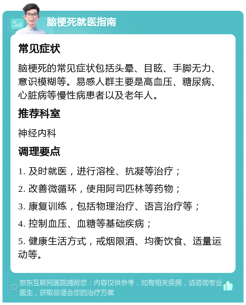 脑梗死就医指南 常见症状 脑梗死的常见症状包括头晕、目眩、手脚无力、意识模糊等。易感人群主要是高血压、糖尿病、心脏病等慢性病患者以及老年人。 推荐科室 神经内科 调理要点 1. 及时就医，进行溶栓、抗凝等治疗； 2. 改善微循环，使用阿司匹林等药物； 3. 康复训练，包括物理治疗、语言治疗等； 4. 控制血压、血糖等基础疾病； 5. 健康生活方式，戒烟限酒、均衡饮食、适量运动等。