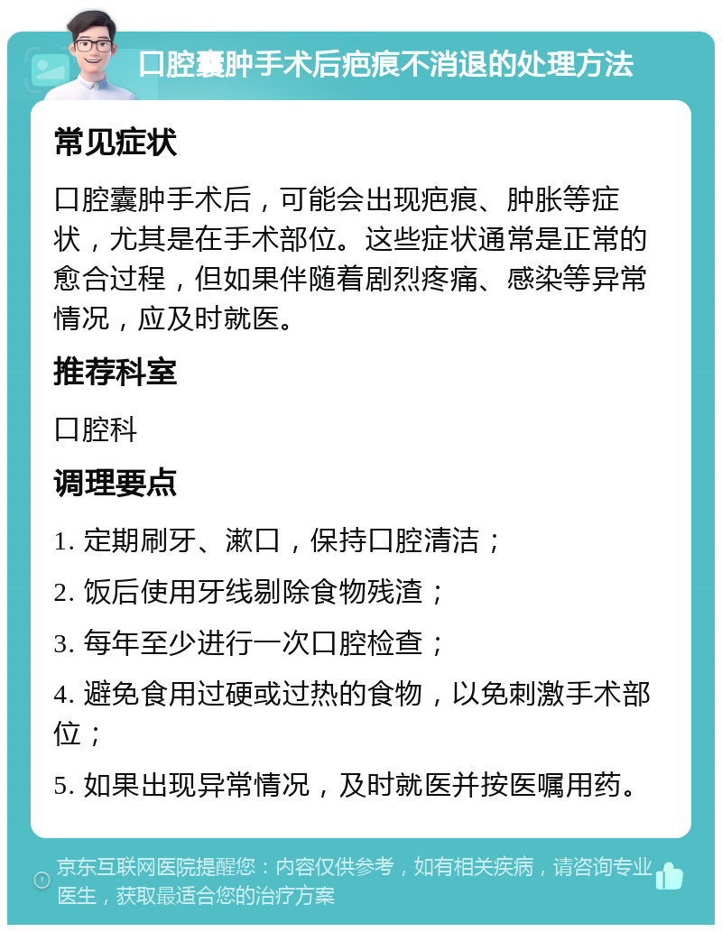 口腔囊肿手术后疤痕不消退的处理方法 常见症状 口腔囊肿手术后，可能会出现疤痕、肿胀等症状，尤其是在手术部位。这些症状通常是正常的愈合过程，但如果伴随着剧烈疼痛、感染等异常情况，应及时就医。 推荐科室 口腔科 调理要点 1. 定期刷牙、漱口，保持口腔清洁； 2. 饭后使用牙线剔除食物残渣； 3. 每年至少进行一次口腔检查； 4. 避免食用过硬或过热的食物，以免刺激手术部位； 5. 如果出现异常情况，及时就医并按医嘱用药。