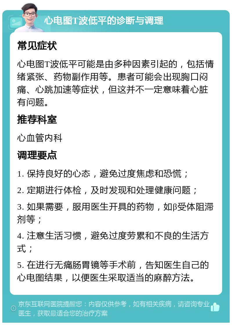 心电图T波低平的诊断与调理 常见症状 心电图T波低平可能是由多种因素引起的，包括情绪紧张、药物副作用等。患者可能会出现胸口闷痛、心跳加速等症状，但这并不一定意味着心脏有问题。 推荐科室 心血管内科 调理要点 1. 保持良好的心态，避免过度焦虑和恐慌； 2. 定期进行体检，及时发现和处理健康问题； 3. 如果需要，服用医生开具的药物，如β受体阻滞剂等； 4. 注意生活习惯，避免过度劳累和不良的生活方式； 5. 在进行无痛肠胃镜等手术前，告知医生自己的心电图结果，以便医生采取适当的麻醉方法。