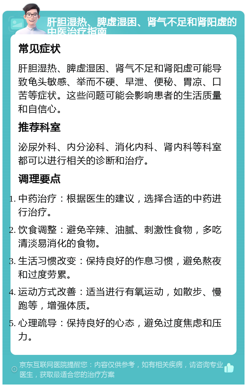 肝胆湿热、脾虚湿困、肾气不足和肾阳虚的中医治疗指南 常见症状 肝胆湿热、脾虚湿困、肾气不足和肾阳虚可能导致龟头敏感、举而不硬、早泄、便秘、胃凉、口苦等症状。这些问题可能会影响患者的生活质量和自信心。 推荐科室 泌尿外科、内分泌科、消化内科、肾内科等科室都可以进行相关的诊断和治疗。 调理要点 中药治疗：根据医生的建议，选择合适的中药进行治疗。 饮食调整：避免辛辣、油腻、刺激性食物，多吃清淡易消化的食物。 生活习惯改变：保持良好的作息习惯，避免熬夜和过度劳累。 运动方式改善：适当进行有氧运动，如散步、慢跑等，增强体质。 心理疏导：保持良好的心态，避免过度焦虑和压力。