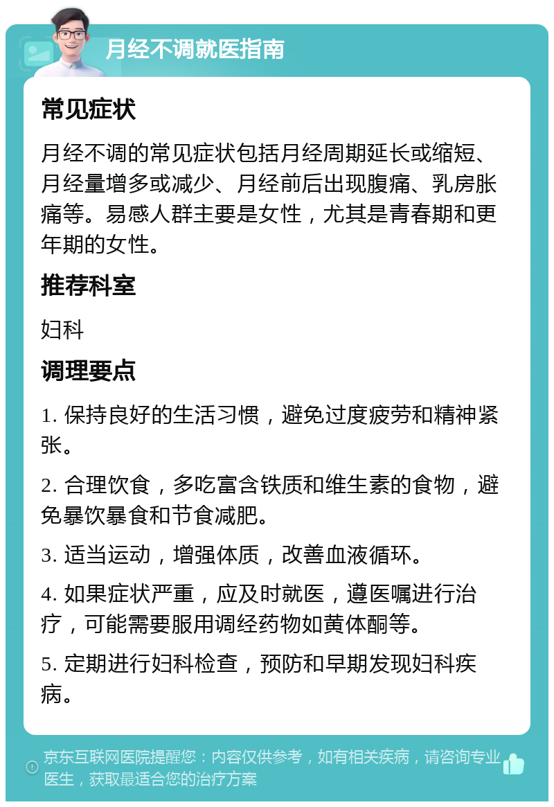 月经不调就医指南 常见症状 月经不调的常见症状包括月经周期延长或缩短、月经量增多或减少、月经前后出现腹痛、乳房胀痛等。易感人群主要是女性，尤其是青春期和更年期的女性。 推荐科室 妇科 调理要点 1. 保持良好的生活习惯，避免过度疲劳和精神紧张。 2. 合理饮食，多吃富含铁质和维生素的食物，避免暴饮暴食和节食减肥。 3. 适当运动，增强体质，改善血液循环。 4. 如果症状严重，应及时就医，遵医嘱进行治疗，可能需要服用调经药物如黄体酮等。 5. 定期进行妇科检查，预防和早期发现妇科疾病。