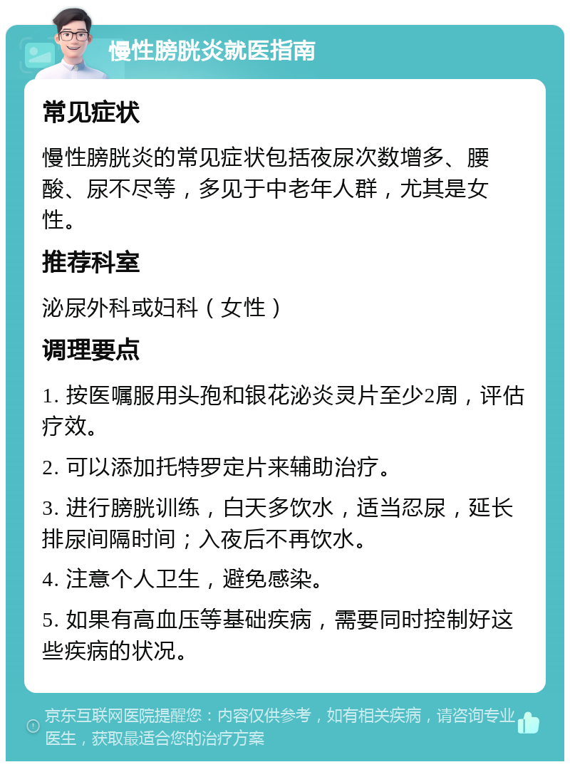 慢性膀胱炎就医指南 常见症状 慢性膀胱炎的常见症状包括夜尿次数增多、腰酸、尿不尽等，多见于中老年人群，尤其是女性。 推荐科室 泌尿外科或妇科（女性） 调理要点 1. 按医嘱服用头孢和银花泌炎灵片至少2周，评估疗效。 2. 可以添加托特罗定片来辅助治疗。 3. 进行膀胱训练，白天多饮水，适当忍尿，延长排尿间隔时间；入夜后不再饮水。 4. 注意个人卫生，避免感染。 5. 如果有高血压等基础疾病，需要同时控制好这些疾病的状况。