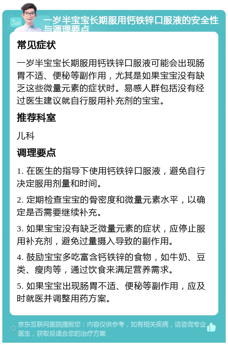 一岁半宝宝长期服用钙铁锌口服液的安全性与调理要点 常见症状 一岁半宝宝长期服用钙铁锌口服液可能会出现肠胃不适、便秘等副作用，尤其是如果宝宝没有缺乏这些微量元素的症状时。易感人群包括没有经过医生建议就自行服用补充剂的宝宝。 推荐科室 儿科 调理要点 1. 在医生的指导下使用钙铁锌口服液，避免自行决定服用剂量和时间。 2. 定期检查宝宝的骨密度和微量元素水平，以确定是否需要继续补充。 3. 如果宝宝没有缺乏微量元素的症状，应停止服用补充剂，避免过量摄入导致的副作用。 4. 鼓励宝宝多吃富含钙铁锌的食物，如牛奶、豆类、瘦肉等，通过饮食来满足营养需求。 5. 如果宝宝出现肠胃不适、便秘等副作用，应及时就医并调整用药方案。