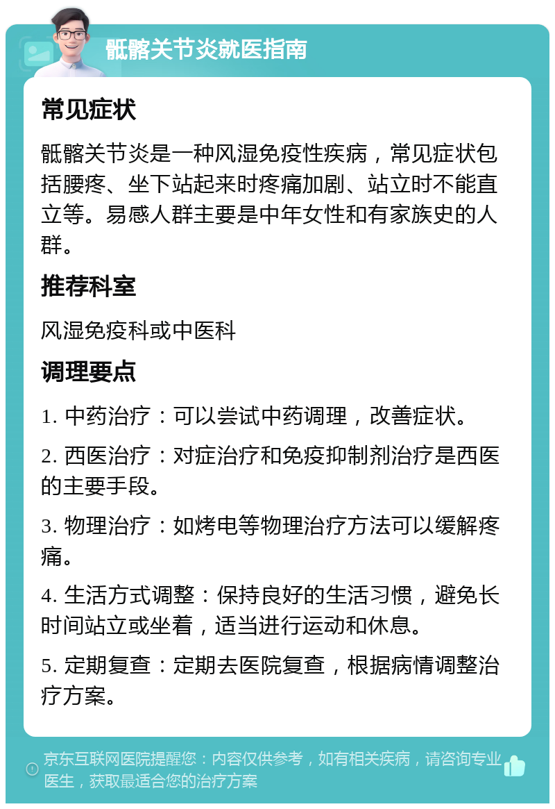 骶髂关节炎就医指南 常见症状 骶髂关节炎是一种风湿免疫性疾病，常见症状包括腰疼、坐下站起来时疼痛加剧、站立时不能直立等。易感人群主要是中年女性和有家族史的人群。 推荐科室 风湿免疫科或中医科 调理要点 1. 中药治疗：可以尝试中药调理，改善症状。 2. 西医治疗：对症治疗和免疫抑制剂治疗是西医的主要手段。 3. 物理治疗：如烤电等物理治疗方法可以缓解疼痛。 4. 生活方式调整：保持良好的生活习惯，避免长时间站立或坐着，适当进行运动和休息。 5. 定期复查：定期去医院复查，根据病情调整治疗方案。