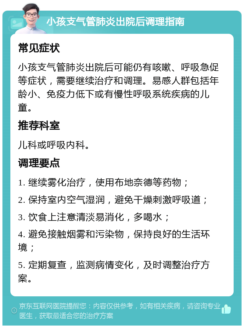 小孩支气管肺炎出院后调理指南 常见症状 小孩支气管肺炎出院后可能仍有咳嗽、呼吸急促等症状，需要继续治疗和调理。易感人群包括年龄小、免疫力低下或有慢性呼吸系统疾病的儿童。 推荐科室 儿科或呼吸内科。 调理要点 1. 继续雾化治疗，使用布地奈德等药物； 2. 保持室内空气湿润，避免干燥刺激呼吸道； 3. 饮食上注意清淡易消化，多喝水； 4. 避免接触烟雾和污染物，保持良好的生活环境； 5. 定期复查，监测病情变化，及时调整治疗方案。