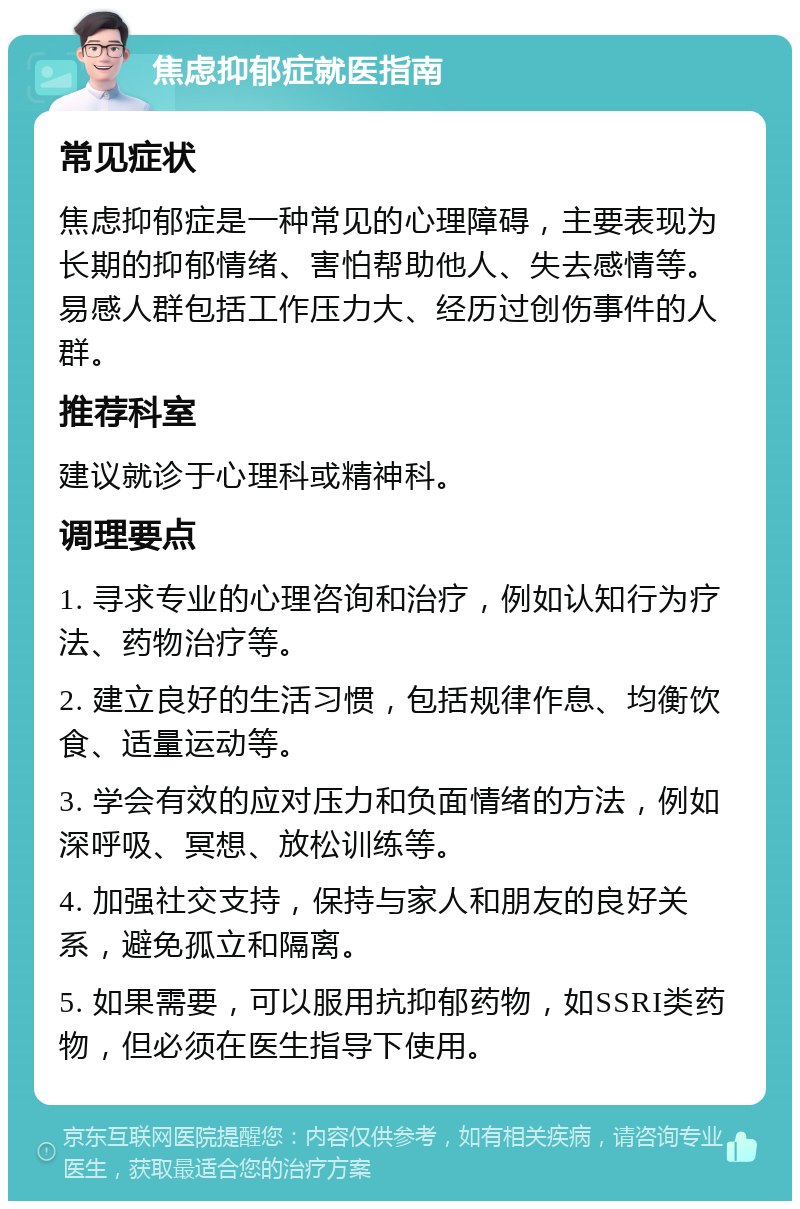 焦虑抑郁症就医指南 常见症状 焦虑抑郁症是一种常见的心理障碍，主要表现为长期的抑郁情绪、害怕帮助他人、失去感情等。易感人群包括工作压力大、经历过创伤事件的人群。 推荐科室 建议就诊于心理科或精神科。 调理要点 1. 寻求专业的心理咨询和治疗，例如认知行为疗法、药物治疗等。 2. 建立良好的生活习惯，包括规律作息、均衡饮食、适量运动等。 3. 学会有效的应对压力和负面情绪的方法，例如深呼吸、冥想、放松训练等。 4. 加强社交支持，保持与家人和朋友的良好关系，避免孤立和隔离。 5. 如果需要，可以服用抗抑郁药物，如SSRI类药物，但必须在医生指导下使用。