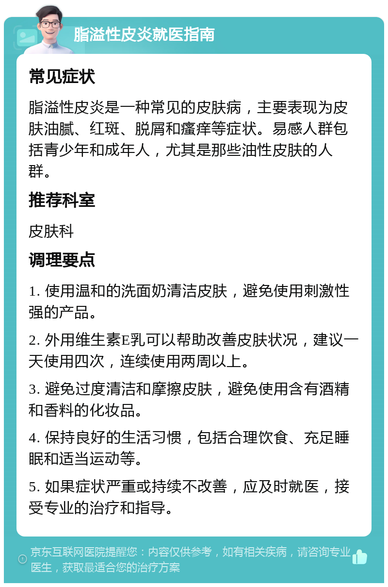 脂溢性皮炎就医指南 常见症状 脂溢性皮炎是一种常见的皮肤病，主要表现为皮肤油腻、红斑、脱屑和瘙痒等症状。易感人群包括青少年和成年人，尤其是那些油性皮肤的人群。 推荐科室 皮肤科 调理要点 1. 使用温和的洗面奶清洁皮肤，避免使用刺激性强的产品。 2. 外用维生素E乳可以帮助改善皮肤状况，建议一天使用四次，连续使用两周以上。 3. 避免过度清洁和摩擦皮肤，避免使用含有酒精和香料的化妆品。 4. 保持良好的生活习惯，包括合理饮食、充足睡眠和适当运动等。 5. 如果症状严重或持续不改善，应及时就医，接受专业的治疗和指导。