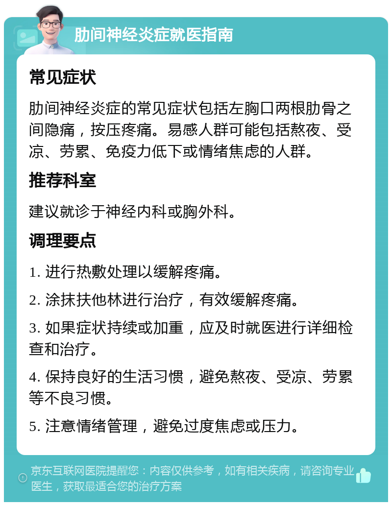 肋间神经炎症就医指南 常见症状 肋间神经炎症的常见症状包括左胸口两根肋骨之间隐痛，按压疼痛。易感人群可能包括熬夜、受凉、劳累、免疫力低下或情绪焦虑的人群。 推荐科室 建议就诊于神经内科或胸外科。 调理要点 1. 进行热敷处理以缓解疼痛。 2. 涂抹扶他林进行治疗，有效缓解疼痛。 3. 如果症状持续或加重，应及时就医进行详细检查和治疗。 4. 保持良好的生活习惯，避免熬夜、受凉、劳累等不良习惯。 5. 注意情绪管理，避免过度焦虑或压力。