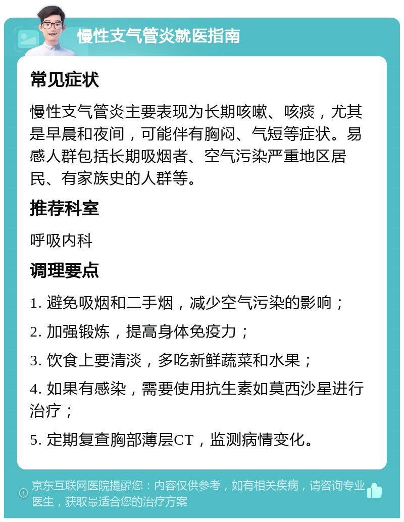 慢性支气管炎就医指南 常见症状 慢性支气管炎主要表现为长期咳嗽、咳痰，尤其是早晨和夜间，可能伴有胸闷、气短等症状。易感人群包括长期吸烟者、空气污染严重地区居民、有家族史的人群等。 推荐科室 呼吸内科 调理要点 1. 避免吸烟和二手烟，减少空气污染的影响； 2. 加强锻炼，提高身体免疫力； 3. 饮食上要清淡，多吃新鲜蔬菜和水果； 4. 如果有感染，需要使用抗生素如莫西沙星进行治疗； 5. 定期复查胸部薄层CT，监测病情变化。