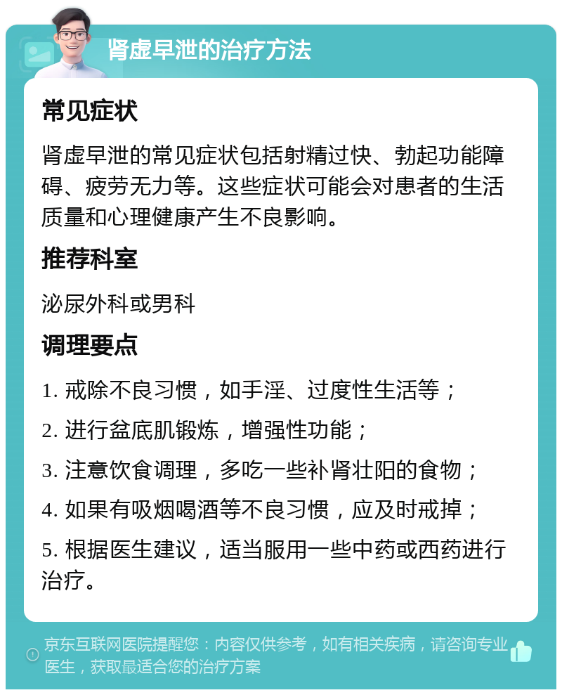 肾虚早泄的治疗方法 常见症状 肾虚早泄的常见症状包括射精过快、勃起功能障碍、疲劳无力等。这些症状可能会对患者的生活质量和心理健康产生不良影响。 推荐科室 泌尿外科或男科 调理要点 1. 戒除不良习惯，如手淫、过度性生活等； 2. 进行盆底肌锻炼，增强性功能； 3. 注意饮食调理，多吃一些补肾壮阳的食物； 4. 如果有吸烟喝酒等不良习惯，应及时戒掉； 5. 根据医生建议，适当服用一些中药或西药进行治疗。