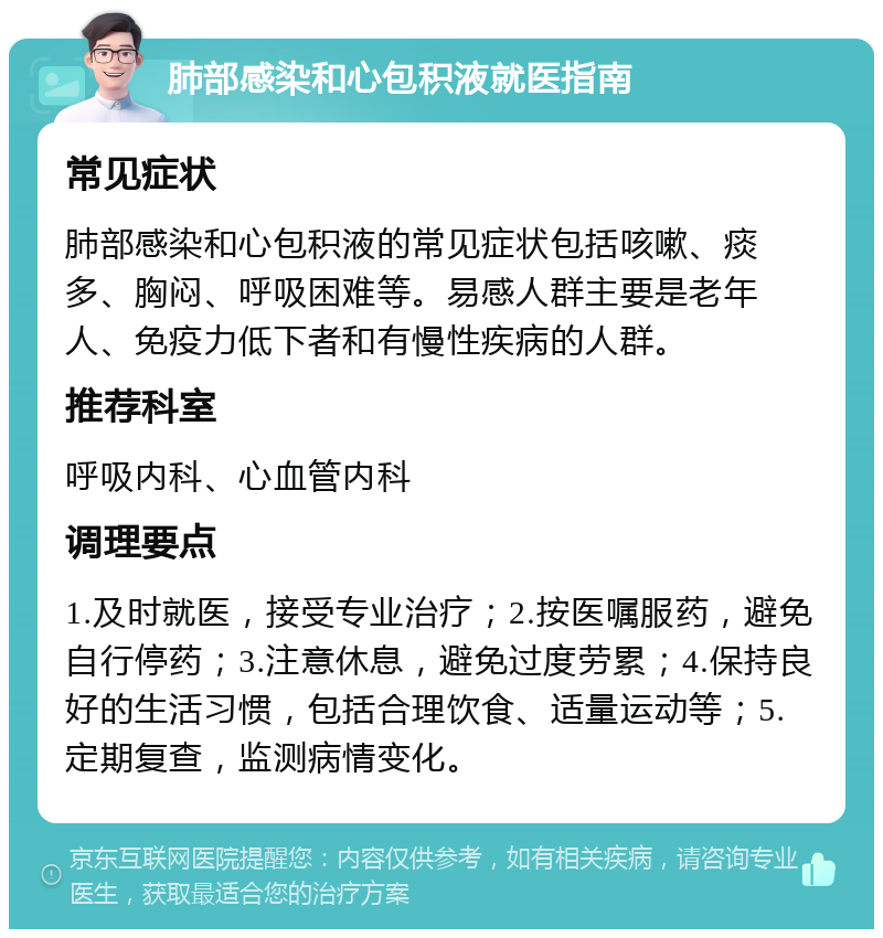 肺部感染和心包积液就医指南 常见症状 肺部感染和心包积液的常见症状包括咳嗽、痰多、胸闷、呼吸困难等。易感人群主要是老年人、免疫力低下者和有慢性疾病的人群。 推荐科室 呼吸内科、心血管内科 调理要点 1.及时就医，接受专业治疗；2.按医嘱服药，避免自行停药；3.注意休息，避免过度劳累；4.保持良好的生活习惯，包括合理饮食、适量运动等；5.定期复查，监测病情变化。