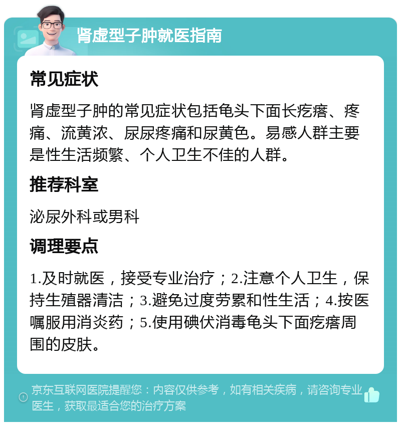 肾虚型子肿就医指南 常见症状 肾虚型子肿的常见症状包括龟头下面长疙瘩、疼痛、流黄浓、尿尿疼痛和尿黄色。易感人群主要是性生活频繁、个人卫生不佳的人群。 推荐科室 泌尿外科或男科 调理要点 1.及时就医，接受专业治疗；2.注意个人卫生，保持生殖器清洁；3.避免过度劳累和性生活；4.按医嘱服用消炎药；5.使用碘伏消毒龟头下面疙瘩周围的皮肤。