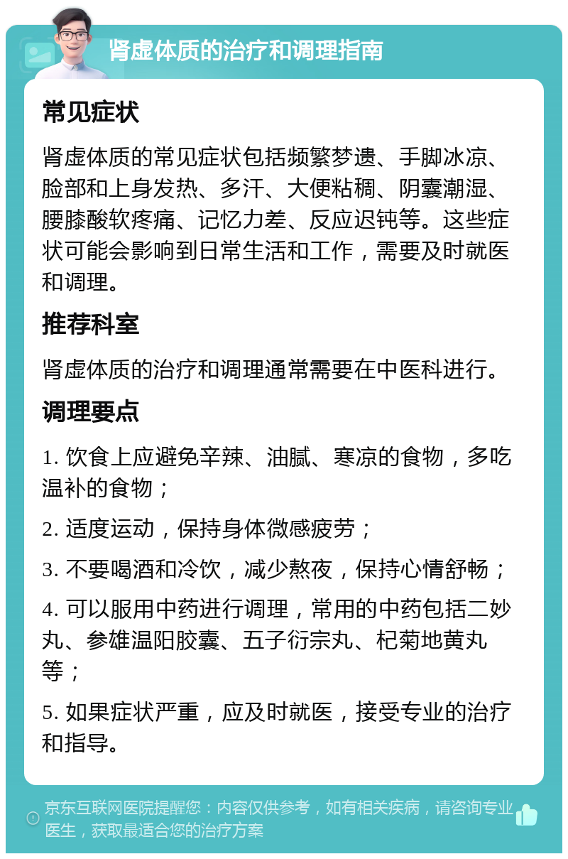 肾虚体质的治疗和调理指南 常见症状 肾虚体质的常见症状包括频繁梦遗、手脚冰凉、脸部和上身发热、多汗、大便粘稠、阴囊潮湿、腰膝酸软疼痛、记忆力差、反应迟钝等。这些症状可能会影响到日常生活和工作，需要及时就医和调理。 推荐科室 肾虚体质的治疗和调理通常需要在中医科进行。 调理要点 1. 饮食上应避免辛辣、油腻、寒凉的食物，多吃温补的食物； 2. 适度运动，保持身体微感疲劳； 3. 不要喝酒和冷饮，减少熬夜，保持心情舒畅； 4. 可以服用中药进行调理，常用的中药包括二妙丸、参雄温阳胶囊、五子衍宗丸、杞菊地黄丸等； 5. 如果症状严重，应及时就医，接受专业的治疗和指导。