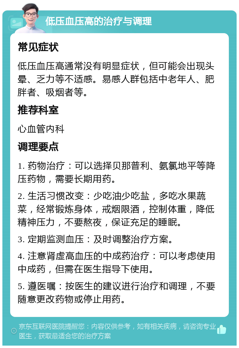 低压血压高的治疗与调理 常见症状 低压血压高通常没有明显症状，但可能会出现头晕、乏力等不适感。易感人群包括中老年人、肥胖者、吸烟者等。 推荐科室 心血管内科 调理要点 1. 药物治疗：可以选择贝那普利、氨氯地平等降压药物，需要长期用药。 2. 生活习惯改变：少吃油少吃盐，多吃水果蔬菜，经常锻炼身体，戒烟限酒，控制体重，降低精神压力，不要熬夜，保证充足的睡眠。 3. 定期监测血压：及时调整治疗方案。 4. 注意肾虚高血压的中成药治疗：可以考虑使用中成药，但需在医生指导下使用。 5. 遵医嘱：按医生的建议进行治疗和调理，不要随意更改药物或停止用药。