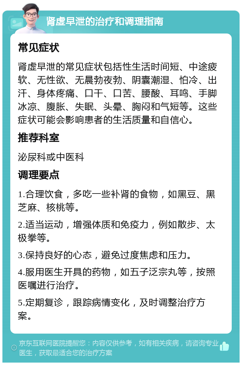 肾虚早泄的治疗和调理指南 常见症状 肾虚早泄的常见症状包括性生活时间短、中途疲软、无性欲、无晨勃夜勃、阴囊潮湿、怕冷、出汗、身体疼痛、口干、口苦、腰酸、耳鸣、手脚冰凉、腹胀、失眠、头晕、胸闷和气短等。这些症状可能会影响患者的生活质量和自信心。 推荐科室 泌尿科或中医科 调理要点 1.合理饮食，多吃一些补肾的食物，如黑豆、黑芝麻、核桃等。 2.适当运动，增强体质和免疫力，例如散步、太极拳等。 3.保持良好的心态，避免过度焦虑和压力。 4.服用医生开具的药物，如五子泛宗丸等，按照医嘱进行治疗。 5.定期复诊，跟踪病情变化，及时调整治疗方案。