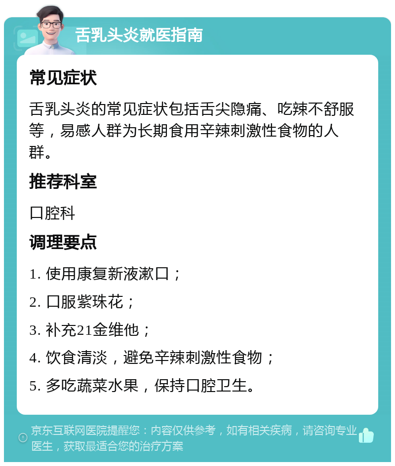 舌乳头炎就医指南 常见症状 舌乳头炎的常见症状包括舌尖隐痛、吃辣不舒服等，易感人群为长期食用辛辣刺激性食物的人群。 推荐科室 口腔科 调理要点 1. 使用康复新液漱口； 2. 口服紫珠花； 3. 补充21金维他； 4. 饮食清淡，避免辛辣刺激性食物； 5. 多吃蔬菜水果，保持口腔卫生。