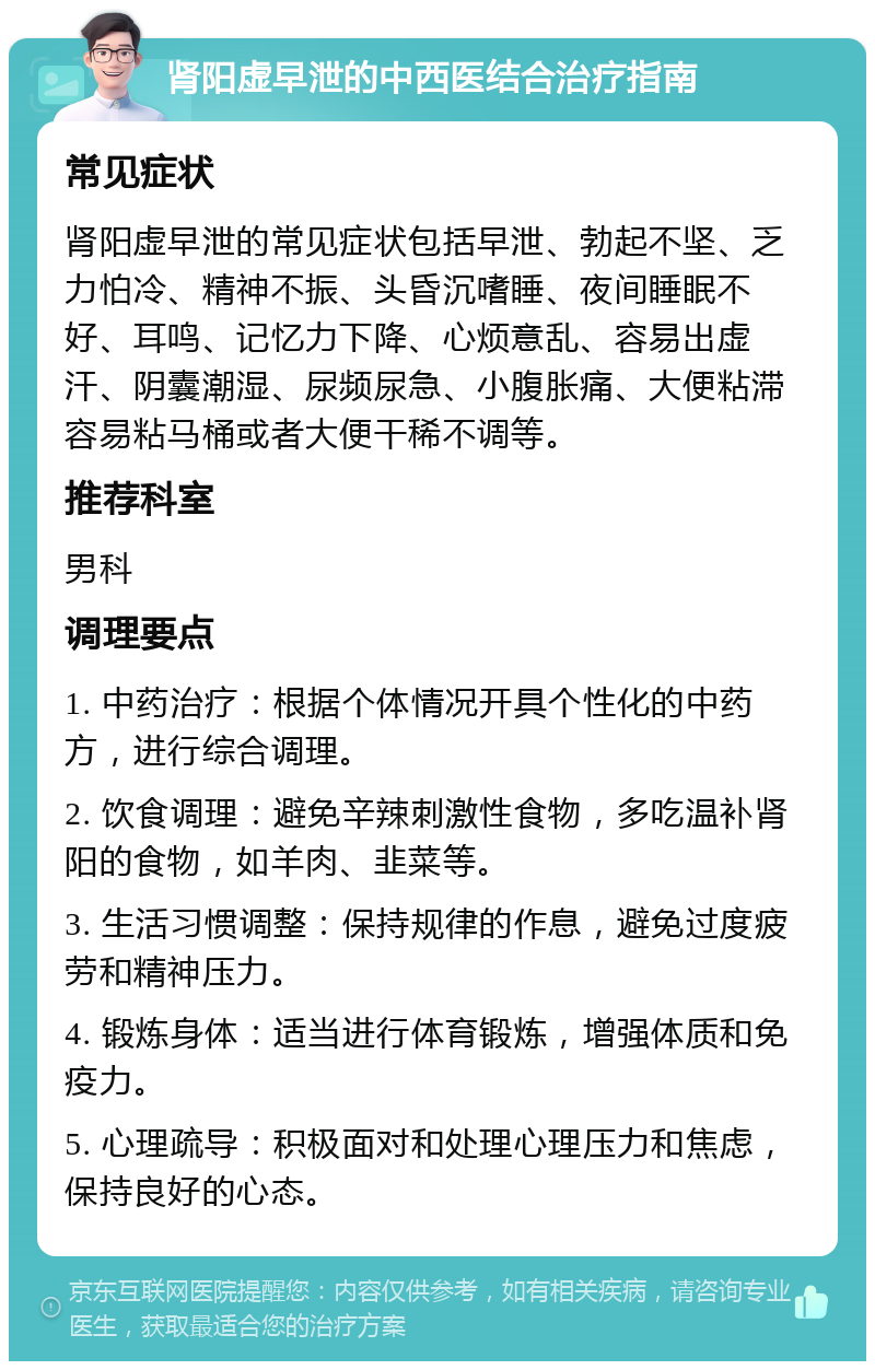 肾阳虚早泄的中西医结合治疗指南 常见症状 肾阳虚早泄的常见症状包括早泄、勃起不坚、乏力怕冷、精神不振、头昏沉嗜睡、夜间睡眠不好、耳鸣、记忆力下降、心烦意乱、容易出虚汗、阴囊潮湿、尿频尿急、小腹胀痛、大便粘滞容易粘马桶或者大便干稀不调等。 推荐科室 男科 调理要点 1. 中药治疗：根据个体情况开具个性化的中药方，进行综合调理。 2. 饮食调理：避免辛辣刺激性食物，多吃温补肾阳的食物，如羊肉、韭菜等。 3. 生活习惯调整：保持规律的作息，避免过度疲劳和精神压力。 4. 锻炼身体：适当进行体育锻炼，增强体质和免疫力。 5. 心理疏导：积极面对和处理心理压力和焦虑，保持良好的心态。