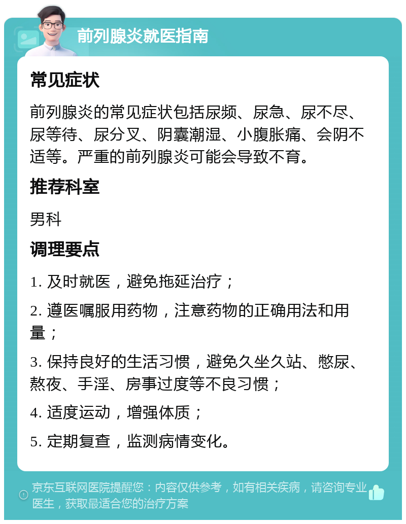 前列腺炎就医指南 常见症状 前列腺炎的常见症状包括尿频、尿急、尿不尽、尿等待、尿分叉、阴囊潮湿、小腹胀痛、会阴不适等。严重的前列腺炎可能会导致不育。 推荐科室 男科 调理要点 1. 及时就医，避免拖延治疗； 2. 遵医嘱服用药物，注意药物的正确用法和用量； 3. 保持良好的生活习惯，避免久坐久站、憋尿、熬夜、手淫、房事过度等不良习惯； 4. 适度运动，增强体质； 5. 定期复查，监测病情变化。