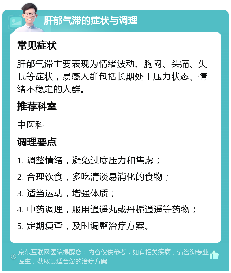 肝郁气滞的症状与调理 常见症状 肝郁气滞主要表现为情绪波动、胸闷、头痛、失眠等症状，易感人群包括长期处于压力状态、情绪不稳定的人群。 推荐科室 中医科 调理要点 1. 调整情绪，避免过度压力和焦虑； 2. 合理饮食，多吃清淡易消化的食物； 3. 适当运动，增强体质； 4. 中药调理，服用逍遥丸或丹栀逍遥等药物； 5. 定期复查，及时调整治疗方案。