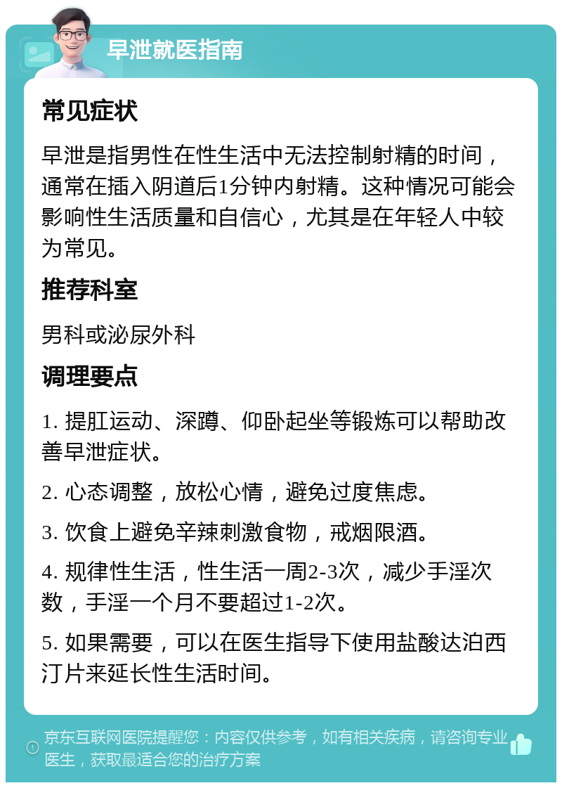 早泄就医指南 常见症状 早泄是指男性在性生活中无法控制射精的时间，通常在插入阴道后1分钟内射精。这种情况可能会影响性生活质量和自信心，尤其是在年轻人中较为常见。 推荐科室 男科或泌尿外科 调理要点 1. 提肛运动、深蹲、仰卧起坐等锻炼可以帮助改善早泄症状。 2. 心态调整，放松心情，避免过度焦虑。 3. 饮食上避免辛辣刺激食物，戒烟限酒。 4. 规律性生活，性生活一周2-3次，减少手淫次数，手淫一个月不要超过1-2次。 5. 如果需要，可以在医生指导下使用盐酸达泊西汀片来延长性生活时间。