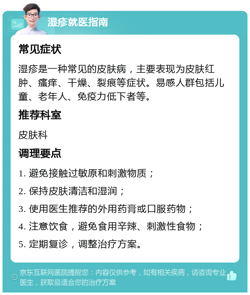 湿疹就医指南 常见症状 湿疹是一种常见的皮肤病，主要表现为皮肤红肿、瘙痒、干燥、裂痕等症状。易感人群包括儿童、老年人、免疫力低下者等。 推荐科室 皮肤科 调理要点 1. 避免接触过敏原和刺激物质； 2. 保持皮肤清洁和湿润； 3. 使用医生推荐的外用药膏或口服药物； 4. 注意饮食，避免食用辛辣、刺激性食物； 5. 定期复诊，调整治疗方案。